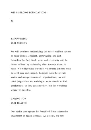 WITH STRONG FOUNDATIONS
28
EMPOWERING
OUR SOCIETY
We will continue modernizing our social welfare system
to make it more efficient, empowering and just.
Subsidies for fuel, food, water and electricity will be
better utilized by redirecting them towards those in
need. We will provide our most vulnerable citizens with
tailored care and support. Together with the private
sector and non-governmental organizations, we will
offer preparation and training to those unable to find
employment so they can smoothly join the workforce
whenever possible.
CARING FOR
OUR HEALTH
Our health care system has benefited from substantive
investment in recent decades. As a result, we now
 