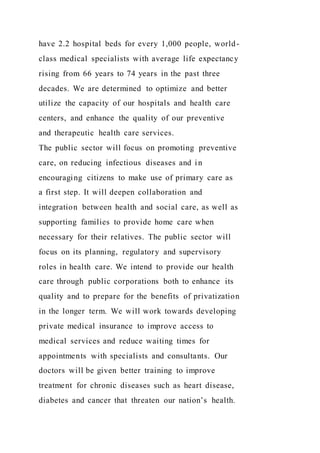 have 2.2 hospital beds for every 1,000 people, world-
class medical specialists with average life expectancy
rising from 66 years to 74 years in the past three
decades. We are determined to optimize and better
utilize the capacity of our hospitals and health care
centers, and enhance the quality of our preventive
and therapeutic health care services.
The public sector will focus on promoting preventive
care, on reducing infectious diseases and in
encouraging citizens to make use of primary care as
a first step. It will deepen collaboration and
integration between health and social care, as well as
supporting families to provide home care when
necessary for their relatives. The public sector will
focus on its planning, regulatory and supervisory
roles in health care. We intend to provide our health
care through public corporations both to enhance its
quality and to prepare for the benefits of privatization
in the longer term. We will work towards developing
private medical insurance to improve access to
medical services and reduce waiting times for
appointments with specialists and consultants. Our
doctors will be given better training to improve
treatment for chronic diseases such as heart disease,
diabetes and cancer that threaten our nation’s health.
 