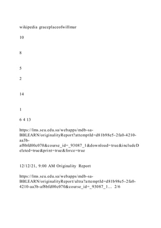 wikipedia graceplaceofwillmar
10
8
5
2
14
1
6 4 13
https://lms.seu.edu.sa/webapps/mdb-sa-
BBLEARN/originalityReport?attemptId=d81b98e5-2fa0-4210-
aa3b-
af8bfd00c070&course_id=_93087_1&download=true&includeD
eleted=true&print=true&force=true
12/12/21, 9:00 AM Originality Report
https://lms.seu.edu.sa/webapps/mdb-sa-
BBLEARN/originalityReport/ultra?attemptId=d81b98e5-2fa0-
4210-aa3b-af8bfd00c070&course_id=_93087_1… 2/6
 