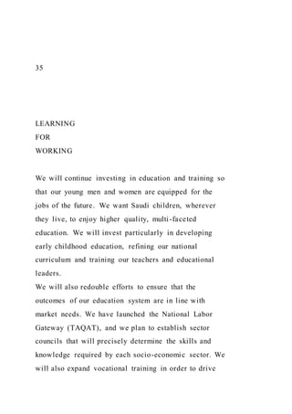 35
LEARNING
FOR
WORKING
We will continue investing in education and training so
that our young men and women are equipped for the
jobs of the future. We want Saudi children, wherever
they live, to enjoy higher quality, multi-faceted
education. We will invest particularly in developing
early childhood education, refining our national
curriculum and training our teachers and educational
leaders.
We will also redouble efforts to ensure that the
outcomes of our education system are in line with
market needs. We have launched the National Labor
Gateway (TAQAT), and we plan to establish sector
councils that will precisely determine the skills and
knowledge required by each socio-economic sector. We
will also expand vocational training in order to drive
 