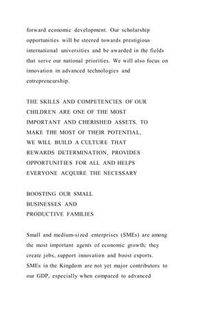 forward economic development. Our scholarship
opportunities will be steered towards prestigious
international universities and be awarded in the fields
that serve our national priorities. We will also focus on
innovation in advanced technologies and
entrepreneurship.
THE SKILLS AND COMPETENCIES OF OUR
CHILDREN ARE ONE OF THE MOST
IMPORTANT AND CHERISHED ASSETS. TO
MAKE THE MOST OF THEIR POTENTIAL,
WE WILL BUILD A CULTURE THAT
REWARDS DETERMINATION, PROVIDES
OPPORTUNITIES FOR ALL AND HELPS
EVERYONE ACQUIRE THE NECESSARY
BOOSTING OUR SMALL
BUSINESSES AND
PRODUCTIVE FAMILIES
Small and medium-sized enterprises (SMEs) are among
the most important agents of economic growth; they
create jobs, support innovation and boost exports.
SMEs in the Kingdom are not yet major contributors to
our GDP, especially when compared to advanced
 
