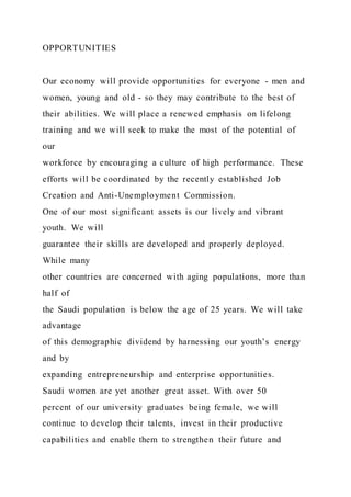 OPPORTUNITIES
Our economy will provide opportunities for everyone - men and
women, young and old - so they may contribute to the best of
their abilities. We will place a renewed emphasis on lifelong
training and we will seek to make the most of the potential of
our
workforce by encouraging a culture of high performance. These
efforts will be coordinated by the recently established Job
Creation and Anti-Unemployment Commission.
One of our most significant assets is our lively and vibrant
youth. We will
guarantee their skills are developed and properly deployed.
While many
other countries are concerned with aging populations, more than
half of
the Saudi population is below the age of 25 years. We will take
advantage
of this demographic dividend by harnessing our youth’s energy
and by
expanding entrepreneurship and enterprise opportunities.
Saudi women are yet another great asset. With over 50
percent of our university graduates being female, we will
continue to develop their talents, invest in their productive
capabilities and enable them to strengthen their future and
 