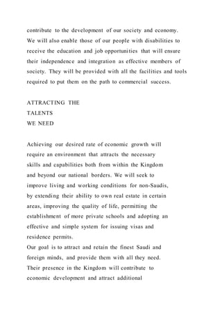 contribute to the development of our society and economy.
We will also enable those of our people with disabilities to
receive the education and job opportunities that will ensure
their independence and integration as effective members of
society. They will be provided with all the facilities and tools
required to put them on the path to commercial success.
ATTRACTING THE
TALENTS
WE NEED
Achieving our desired rate of economic growth will
require an environment that attracts the necessary
skills and capabilities both from within the Kingdom
and beyond our national borders. We will seek to
improve living and working conditions for non-Saudis,
by extending their ability to own real estate in certain
areas, improving the quality of life, permitting the
establishment of more private schools and adopting an
effective and simple system for issuing visas and
residence permits.
Our goal is to attract and retain the finest Saudi and
foreign minds, and provide them with all they need.
Their presence in the Kingdom will contribute to
economic development and attract additional
 