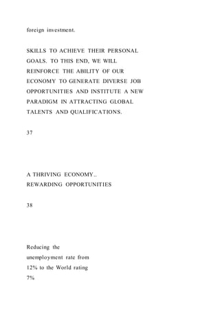 foreign investment.
SKILLS TO ACHIEVE THEIR PERSONAL
GOALS. TO THIS END, WE WILL
REINFORCE THE ABILITY OF OUR
ECONOMY TO GENERATE DIVERSE JOB
OPPORTUNITIES AND INSTITUTE A NEW
PARADIGM IN ATTRACTING GLOBAL
TALENTS AND QUALIFICATIONS.
37
A THRIVING ECONOMY..
REWARDING OPPORTUNITIES
38
Reducing the
unemployment rate from
12% to the World rating
7%
 