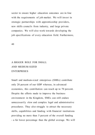 sector to ensure higher education outcomes are in line
with the requirements of job market. We will invest in
strategic partnerships with apprenticeship providers,
new skills councils from industry, and large private
companies. We will also work towards developing the
job specifications of every education field. Furthermore,
40
A BIGGER ROLE FOR SMALL
AND MEDIUM-SIZED
ENTERPRISES
Small and medium-sized enterprises (SMEs) contribute
only 20 percent of our GDP whereas, in advanced
economies, this contribution can reach up to 70 percent.
Despite the efforts made to improve the business
environment in the Kingdom, SMEs can still endure
unnecessarily slow and complex legal and administrative
procedures. They also struggle to attract the necessary
skills, capabilities and funding with financial institutions
providing no more than 5 percent of the overall funding
- a far lower percentage than the global average. We will
 