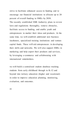 strive to facilitate enhanced access to funding and to
encourage our financial institutions to allocate up to 20
percent of overall funding to SMEs by 2030.
The recently established SME Authority plans to review
laws and regulations thoroughly, remove obstacles,
facilitate access to funding, and enable youth and
entrepreneurs to market their ideas and products. At the
same time, we will establish additional new business
incubators, specialized training institutions and venture
capital funds. These will aid entrepreneurs in developing
their skills and networks. We will also support SMEs in
marketing and help export their products and services,
by leveraging e-commerce and collaborating with
international stakeholders.
we will build a centralized student database tracking
students from early childhood through to K-12 and
beyond into tertiary education (higher and vocational)
in order to improve education planning, monitoring,
evaluation, and outcomes.
41
 