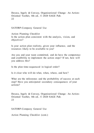Deszca, Ingols & Cawsey, Organizational Change: An Action-
Oriented Toolkit, 4th ed.. © 2020 SAGE Pub.
22
SATORP-Company General Use
Action Planning Checklist
Is the action plan consistent with the analysis, vision, and
objectives?
Is your action plan realistic, given your influence, and the
resources likely to be available to you?
Are you and your team committed, and do have the competence
and credibility to implement the action steps? If not, how will
you address this?
Is the plan time-sequenced in logical order?
Is it clear who will do what, when, where, and how?
What are the milestones and the probability of success at each
step? Have you anticipated secondary consequences of your
actions?
Deszca, Ingols & Cawsey, Organizational Change: An Action-
Oriented Toolkit, 4th ed.. © 2020 SAGE Pub.
23
SATORP-Company General Use
Action Planning Checklist (cont.)
 