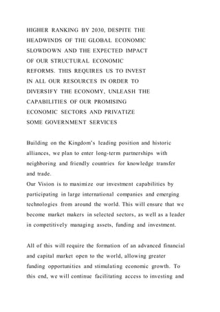HIGHER RANKING BY 2030, DESPITE THE
HEADWINDS OF THE GLOBAL ECONOMIC
SLOWDOWN AND THE EXPECTED IMPACT
OF OUR STRUCTURAL ECONOMIC
REFORMS. THIS REQUIRES US TO INVEST
IN ALL OUR RESOURCES IN ORDER TO
DIVERSIFY THE ECONOMY, UNLEASH THE
CAPABILITIES OF OUR PROMISING
ECONOMIC SECTORS AND PRIVATIZE
SOME GOVERNMENT SERVICES
Building on the Kingdom’s leading position and historic
alliances, we plan to enter long-term partnerships with
neighboring and friendly countries for knowledge transfer
and trade.
Our Vision is to maximize our investment capabilities by
participating in large international companies and emerging
technologies from around the world. This will ensure that we
become market makers in selected sectors, as well as a leader
in competitively managing assets, funding and investment.
All of this will require the formation of an advanced financial
and capital market open to the world, allowing greater
funding opportunities and stimulating economic growth. To
this end, we will continue facilitating access to investing and
 