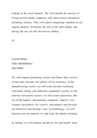 trading in the stock markets. We will smooth the process of
listing private Saudi companies and state-owned enterprises,
including Aramco. This will require deepening liquidity in our
capital markets, fortifying the role of the debt market and
paving the way for the derivatives market.
43
LAUNCHING
OUR PROMISING
SECTORS
We will support promising sectors and foster their success
so that they become new pillars of our economy. In the
manufacturing sector, we will work towards localizing
renewable energy and industrial equipment sectors. In the
tourism and leisure sectors, we will create attractions that
are of the highest international standards, improve visa
issuance procedures for visitors, and prepare and develop
our historical and heritage sites. In technology, we will
increase our investments in, and lead, the digital economy.
In mining, we will furnish incentives for and benefit from
 
