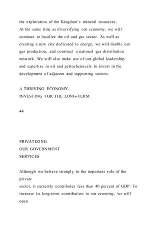 the exploration of the Kingdom’s mineral resources.
At the same time as diversifying our economy, we will
continue to localize the oil and gas sector. As well as
creating a new city dedicated to energy, we will double our
gas production, and construct a national gas distribution
network. We will also make use of our global leadership
and expertise in oil and petrochemicals to invest in the
development of adjacent and supporting sectors.
A THRIVING ECONOMY..
INVESTING FOR THE LONG-TERM
44
PRIVATIZING
OUR GOVERNMENT
SERVICES
Although we believe strongly in the important role of the
private
sector, it currently contributes less than 40 percent of GDP. To
increase its long-term contribution to our economy, we will
open
 