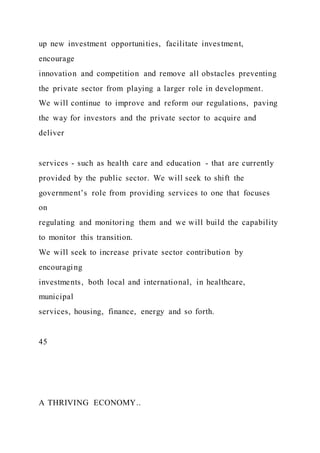 up new investment opportunities, facilitate investment,
encourage
innovation and competition and remove all obstacles preventing
the private sector from playing a larger role in development.
We will continue to improve and reform our regulations, paving
the way for investors and the private sector to acquire and
deliver
services - such as health care and education - that are currently
provided by the public sector. We will seek to shift the
government’s role from providing services to one that focuses
on
regulating and monitoring them and we will build the capability
to monitor this transition.
We will seek to increase private sector contribution by
encouraging
investments, both local and international, in healthcare,
municipal
services, housing, finance, energy and so forth.
45
A THRIVING ECONOMY..
 