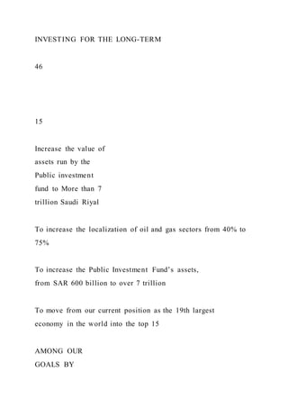 INVESTING FOR THE LONG-TERM
46
15
Increase the value of
assets run by the
Public investment
fund to More than 7
trillion Saudi Riyal
To increase the localization of oil and gas sectors from 40% to
75%
To increase the Public Investment Fund’s assets,
from SAR 600 billion to over 7 trillion
To move from our current position as the 19th largest
economy in the world into the top 15
AMONG OUR
GOALS BY
 