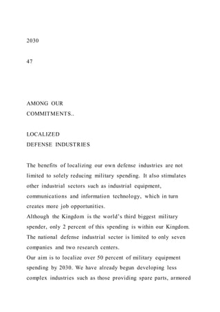 2030
47
AMONG OUR
COMMITMENTS..
LOCALIZED
DEFENSE INDUSTRIES
The benefits of localizing our own defense industries are not
limited to solely reducing military spending. It also stimulates
other industrial sectors such as industrial equipment,
communications and information technology, which in turn
creates more job opportunities.
Although the Kingdom is the world’s third biggest military
spender, only 2 percent of this spending is within our Kingdom.
The national defense industrial sector is limited to only seven
companies and two research centers.
Our aim is to localize over 50 percent of military equipment
spending by 2030. We have already begun developing less
complex industries such as those providing spare parts, armored
 