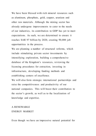We have been blessed with rich mineral resources such
as aluminum, phosphate, gold, copper, uranium and
other raw materials. Although the mining sector has
already undergone improvements to cater to the needs
of our industries, its contribution to GDP has yet to meet
expectations. As such, we are determined to ensure it
reaches SAR 97 billion by 2020, creating 90,000 job
opportunities in the process.
We are planning a number of structural reforms, which
include stimulating private sector investments by
intensifying exploration, building a comprehensive
database of the Kingdom’s resources, reviewing the
licensing procedures for extraction, investing in
infrastructure, developing funding methods and
establishing centers of excellence.
We will also form strategic international partnerships and
raise the competitiveness and productivity of our
national companies. This will boost their contribution to
the sector’s growth, as well as to the localization of
knowledge and expertise.
A RENEWABLE
ENERGY MARKET
Even though we have an impressive natural potential for
 
