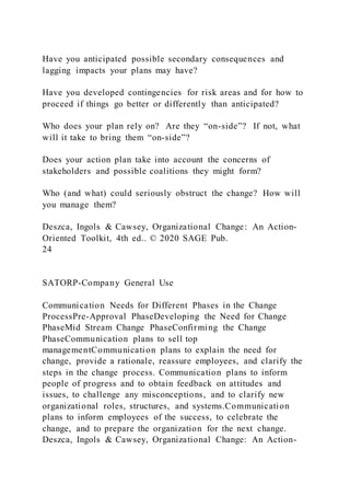 Have you anticipated possible secondary consequences and
lagging impacts your plans may have?
Have you developed contingencies for risk areas and for how to
proceed if things go better or differently than anticipated?
Who does your plan rely on? Are they “on-side”? If not, what
will it take to bring them “on-side”?
Does your action plan take into account the concerns of
stakeholders and possible coalitions they might form?
Who (and what) could seriously obstruct the change? How will
you manage them?
Deszca, Ingols & Cawsey, Organizational Change: An Action-
Oriented Toolkit, 4th ed.. © 2020 SAGE Pub.
24
SATORP-Company General Use
Communication Needs for Different Phases in the Change
ProcessPre-Approval PhaseDeveloping the Need for Change
PhaseMid Stream Change PhaseConfirming the Change
PhaseCommunication plans to sell top
managementCommunication plans to explain the need for
change, provide a rationale, reassure employees, and clarify the
steps in the change process. Communication plans to inform
people of progress and to obtain feedback on attitudes and
issues, to challenge any misconceptions, and to clarify new
organizational roles, structures, and systems.Communication
plans to inform employees of the success, to celebrate the
change, and to prepare the organization for the next change.
Deszca, Ingols & Cawsey, Organizational Change: An Action-
 