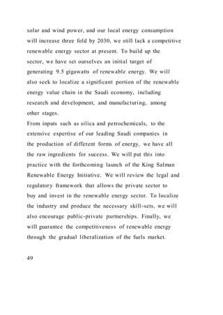 solar and wind power, and our local energy consumption
will increase three fold by 2030, we still lack a competitive
renewable energy sector at present. To build up the
sector, we have set ourselves an initial target of
generating 9.5 gigawatts of renewable energy. We will
also seek to localize a significant portion of the renewable
energy value chain in the Saudi economy, including
research and development, and manufacturing, among
other stages.
From inputs such as silica and petrochemicals, to the
extensive expertise of our leading Saudi companies in
the production of different forms of energy, we have all
the raw ingredients for success. We will put this into
practice with the forthcoming launch of the King Salman
Renewable Energy Initiative. We will review the legal and
regulatory framework that allows the private sector to
buy and invest in the renewable energy sector. To localize
the industry and produce the necessary skill-sets, we will
also encourage public-private partnerships. Finally, we
will guarantee the competitiveness of renewable energy
through the gradual liberalization of the fuels market.
49
 
