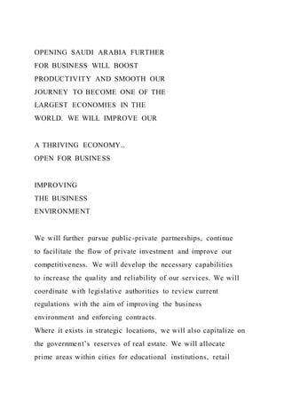 OPENING SAUDI ARABIA FURTHER
FOR BUSINESS WILL BOOST
PRODUCTIVITY AND SMOOTH OUR
JOURNEY TO BECOME ONE OF THE
LARGEST ECONOMIES IN THE
WORLD. WE WILL IMPROVE OUR
A THRIVING ECONOMY..
OPEN FOR BUSINESS
IMPROVING
THE BUSINESS
ENVIRONMENT
We will further pursue public-private partnerships, continue
to facilitate the flow of private investment and improve our
competitiveness. We will develop the necessary capabilities
to increase the quality and reliability of our services. We will
coordinate with legislative authorities to review current
regulations with the aim of improving the business
environment and enforcing contracts.
Where it exists in strategic locations, we will also capitalize on
the government’s reserves of real estate. We will allocate
prime areas within cities for educational institutions, retail
 