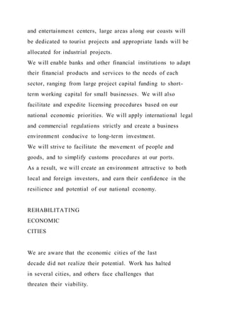 and entertainment centers, large areas along our coasts will
be dedicated to tourist projects and appropriate lands will be
allocated for industrial projects.
We will enable banks and other financial institutions to adapt
their financial products and services to the needs of each
sector, ranging from large project capital funding to short-
term working capital for small businesses. We will also
facilitate and expedite licensing procedures based on our
national economic priorities. We will apply international legal
and commercial regulations strictly and create a business
environment conducive to long-term investment.
We will strive to facilitate the movement of people and
goods, and to simplify customs procedures at our ports.
As a result, we will create an environment attractive to both
local and foreign investors, and earn their confidence in the
resilience and potential of our national economy.
REHABILITATING
ECONOMIC
CITIES
We are aware that the economic cities of the last
decade did not realize their potential. Work has halted
in several cities, and others face challenges that
threaten their viability.
 