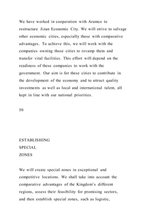 We have worked in cooperation with Aramco to
restructure Jizan Economic City. We will strive to salvage
other economic cities, especially those with comparative
advantages. To achieve this, we will work with the
companies owning those cities to revamp them and
transfer vital facilities. This effort will depend on the
readiness of these companies to work with the
government. Our aim is for these cities to contribute in
the development of the economy and to attract quality
investments as well as local and international talent, all
kept in line with our national priorities.
50
ESTABLISHING
SPECIAL
ZONES
We will create special zones in exceptional and
competitive locations. We shall take into account the
comparative advantages of the Kingdom’s different
regions, assess their feasibility for promising sectors,
and then establish special zones, such as logistic,
 