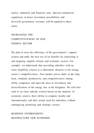 tourist, industrial and financial ones. Special commercial
regulations to boost investment possibilities and
diversify government revenues will be applied to these
zones.
INCREASING THE
COMPETITIVENESS OF OUR
ENERGY SECTOR
We plan to raise the efficiency of the government’s support
system and make the best use of its benefits by redirecting it
and targeting eligible citizens and economic sectors. For
example, we understand that providing subsidies with no
clear eligibility criteria is a substantial obstacle to the energy
sector’s competitiveness. Free market prices shall, in the long
term, stimulate productivity and competitiveness among
utility companies and open the door to investment and
diversification of the energy mix in the Kingdom. We will also
seek to set clear subsidy criteria based on the maturity of
economic sectors, their ability to compete locally and
internationally and their actual need for subsidies, without
endangering promising and strategic sectors.
BUSINESS ENVIRONMENT,
RESTRUCTURE OUR ECONOMIC
 