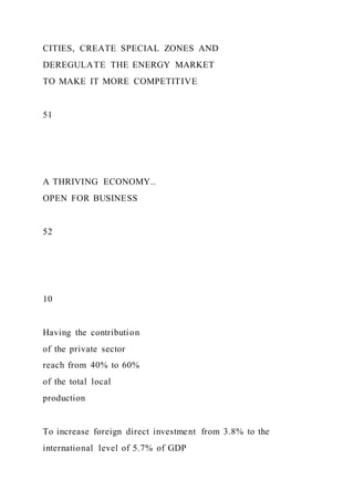 CITIES, CREATE SPECIAL ZONES AND
DEREGULATE THE ENERGY MARKET
TO MAKE IT MORE COMPETITIVE
51
A THRIVING ECONOMY..
OPEN FOR BUSINESS
52
10
Having the contribution
of the private sector
reach from 40% to 60%
of the total local
production
To increase foreign direct investment from 3.8% to the
international level of 5.7% of GDP
 