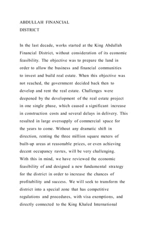 ABDULLAH FINANCIAL
DISTRICT
In the last decade, works started at the King Abdullah
Financial District, without consideration of its economic
feasibility. The objective was to prepare the land in
order to allow the business and financial communities
to invest and build real estate. When this objective was
not reached, the government decided back then to
develop and rent the real estate. Challenges were
deepened by the development of the real estate project
in one single phase, which caused a significant increase
in construction costs and several delays in delivery. This
resulted in large oversupply of commercial space for
the years to come. Without any dramatic shift in
direction, renting the three million square meters of
built-up areas at reasonable prices, or even achieving
decent occupancy ravtes, will be very challenging.
With this in mind, we have reviewed the economic
feasibility of and designed a new fundamental strategy
for the district in order to increase the chances of
profitability and success. We will seek to transform the
district into a special zone that has competitive
regulations and procedures, with visa exemptions, and
directly connected to the King Khaled International
 