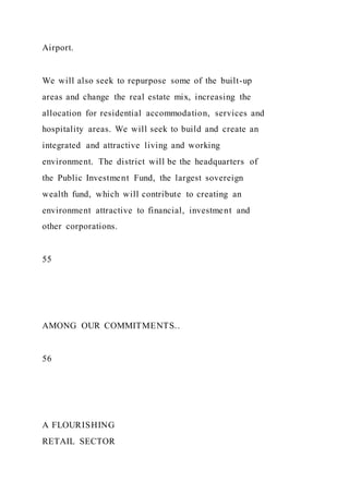 Airport.
We will also seek to repurpose some of the built-up
areas and change the real estate mix, increasing the
allocation for residential accommodation, services and
hospitality areas. We will seek to build and create an
integrated and attractive living and working
environment. The district will be the headquarters of
the Public Investment Fund, the largest sovereign
wealth fund, which will contribute to creating an
environment attractive to financial, investment and
other corporations.
55
AMONG OUR COMMITMENTS..
56
A FLOURISHING
RETAIL SECTOR
 