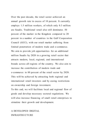 Over the past decade, the retail sector achieved an
annual growth rate in excess of 10 percent. It currently
employs 1.5 million workers, of which only 0.3 million
are Saudis. Traditional retail also still dominates 50
percent of the market in the Kingdom compared to 20
percent in a number of countries in the Gulf Cooperation
Council (GCC), with our retail market suffering from
limited penetration of modern trade and e-commerce.
We aim to provide job opportunities for an additional
million Saudis by 2020 in a growing retail sector that
attracts modern, local, regional, and international
brands across all regions of the country. We also aim to
increase the contribution of modern trade and
e-commerce to 80 percent of the retail sector by 2020.
This will be achieved by attracting both regional and
international retail investors and by easing restrictions
on ownership and foreign investment.
To this end, we will facilitate local and regional flow of
goods and develop necessary sectoral regulations. We
will also increase financing of small retail enterprises to
stimulate their growth and development.
A DEVELOPED DIGITAL
INFRASTRUCTURE
 