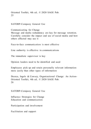 Oriented Toolkit, 4th ed.. © 2020 SAGE Pub.
25
SATORP-Company General Use
Communicating for Change
Message and media redundancy are key for message retention.
Carefully consider the impact and use of social media and how
others affected may use it
Face-to-face communication is most effective
Line authority is effective in communications
The immediate supervisor is key
Opinion leaders need to be identified and used
Employees pick up and retain personally relevant information
more easily than other types of information
Deszca, Ingols & Cawsey, Organizational Change: An Action-
Oriented Toolkit, 4th ed.. © 2020 SAGE Pub.
26
SATORP-Company General Use
Influence Strategies for Change
Education and communication
Participation and involvement
Facilitation and support
 