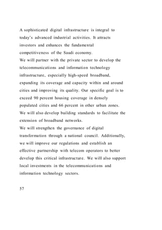 A sophisticated digital infrastructure is integral to
today’s advanced industrial activities. It attracts
investors and enhances the fundamental
competitiveness of the Saudi economy.
We will partner with the private sector to develop the
telecommunications and information technology
infrastructure, especially high-speed broadband,
expanding its coverage and capacity within and around
cities and improving its quality. Our specific goal is to
exceed 90 percent housing coverage in densely
populated cities and 66 percent in other urban zones.
We will also develop building standards to facilitate the
extension of broadband networks.
We will strengthen the governance of digital
transformation through a national council. Additionally,
we will improve our regulations and establish an
effective partnership with telecom operators to better
develop this critical infrastructure. We will also support
local investments in the telecommunications and
information technology sectors.
57
 