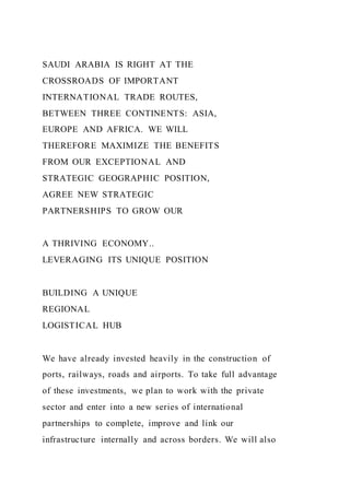 SAUDI ARABIA IS RIGHT AT THE
CROSSROADS OF IMPORTANT
INTERNATIONAL TRADE ROUTES,
BETWEEN THREE CONTINENTS: ASIA,
EUROPE AND AFRICA. WE WILL
THEREFORE MAXIMIZE THE BENEFITS
FROM OUR EXCEPTIONAL AND
STRATEGIC GEOGRAPHIC POSITION,
AGREE NEW STRATEGIC
PARTNERSHIPS TO GROW OUR
A THRIVING ECONOMY..
LEVERAGING ITS UNIQUE POSITION
BUILDING A UNIQUE
REGIONAL
LOGISTICAL HUB
We have already invested heavily in the construction of
ports, railways, roads and airports. To take full advantage
of these investments, we plan to work with the private
sector and enter into a new series of international
partnerships to complete, improve and link our
infrastructure internally and across borders. We will also
 