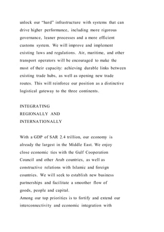 unlock our “hard” infrastructure with systems that can
drive higher performance, including more rigorous
governance, leaner processes and a more efficient
customs system. We will improve and implement
existing laws and regulations. Air, maritime, and other
transport operators will be encouraged to make the
most of their capacity: achieving durable links between
existing trade hubs, as well as opening new trade
routes. This will reinforce our position as a distinctive
logistical gateway to the three continents.
INTEGRATING
REGIONALLY AND
INTERNATIONALLY
With a GDP of SAR 2.4 trillion, our economy is
already the largest in the Middle East. We enjoy
close economic ties with the Gulf Cooperation
Council and other Arab countries, as well as
constructive relations with Islamic and foreign
countries. We will seek to establish new business
partnerships and facilitate a smoother flow of
goods, people and capital.
Among our top priorities is to fortify and extend our
interconnectivity and economic integration with
 