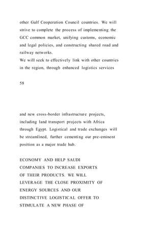 other Gulf Cooperation Council countries. We will
strive to complete the process of implementing the
GCC common market, unifying customs, economic
and legal policies, and constructing shared road and
railway networks.
We will seek to effectively link with other countries
in the region, through enhanced logistics services
58
and new cross-border infrastructure projects,
including land transport projects with Africa
through Egypt. Logistical and trade exchanges will
be streamlined, further cementing our pre-eminent
position as a major trade hub.
ECONOMY AND HELP SAUDI
COMPANIES TO INCREASE EXPORTS
OF THEIR PRODUCTS. WE WILL
LEVERAGE THE CLOSE PROXIMITY OF
ENERGY SOURCES AND OUR
DISTINCTIVE LOGISTICAL OFFER TO
STIMULATE A NEW PHASE OF
 