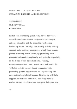 INDUSTRIALIZATION AND TO
CATALYZE EXPORTS AND RE-EXPORTS
SUPPORTING
OUR NATIONAL
COMPANIES
Rather than competing generically across the board,
we will concentrate on our comparative advantages,
national strengths and the areas that will assure
leadership status. Initially, our priority will be to fully
support major national companies, which have already
gained a leading market share, by promoting their
products and services regionally and globally, especially
in the fields of oil, petrochemicals, banking,
telecommunications, food, health care, and retail. We
will also seek to support Saudi companies with
promising growth opportunities so they develop into
new regional and global leaders. Finally, we will fully
support our national industries, assisting them to
market themselves abroad and to export their products.
59
 