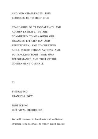 AND NEW CHALLENGES. THIS
REQUIRES US TO MEET HIGH
STANDARDS OF TRANSPARENCY AND
ACCOUNTABILITY. WE ARE
COMMITTED TO MANAGING OUR
FINANCES EFFICIENTLY AND
EFFECTIVELY, AND TO CREATING
AGILE PUBLIC ORGANIZATIONS AND
TO TRACKING BOTH THEIR OWN
PERFORMANCE AND THAT OF THE
GOVERNMENT OVERALL
65
EMBRACING
TRANSPARENCY
PROTECTING
OUR VITAL RESOURCES
We will continue to build safe and sufficient
strategic food reserves, to better guard against
 