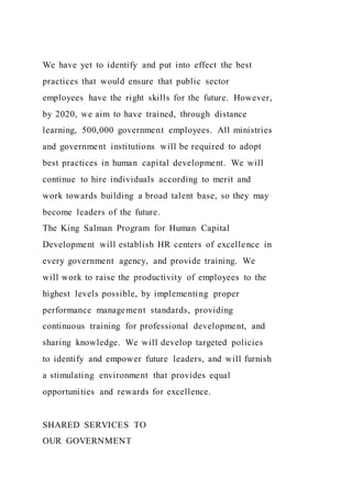 We have yet to identify and put into effect the best
practices that would ensure that public sector
employees have the right skills for the future. However,
by 2020, we aim to have trained, through distance
learning, 500,000 government employees. All ministries
and government institutions will be required to adopt
best practices in human capital development. We will
continue to hire individuals according to merit and
work towards building a broad talent base, so they may
become leaders of the future.
The King Salman Program for Human Capital
Development will establish HR centers of excellence in
every government agency, and provide training. We
will work to raise the productivity of employees to the
highest levels possible, by implementing proper
performance management standards, providing
continuous training for professional development, and
sharing knowledge. We will develop targeted policies
to identify and empower future leaders, and will furnish
a stimulating environment that provides equal
opportunities and rewards for excellence.
SHARED SERVICES TO
OUR GOVERNMENT
 