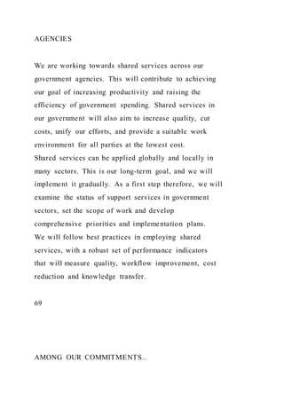 AGENCIES
We are working towards shared services across our
government agencies. This will contribute to achieving
our goal of increasing productivity and raising the
efficiency of government spending. Shared services in
our government will also aim to increase quality, cut
costs, unify our efforts, and provide a suitable work
environment for all parties at the lowest cost.
Shared services can be applied globally and locally in
many sectors. This is our long-term goal, and we will
implement it gradually. As a first step therefore, we will
examine the status of support services in government
sectors, set the scope of work and develop
comprehensive priorities and implementation plans.
We will follow best practices in employing shared
services, with a robust set of performance indicators
that will measure quality, workflow improvement, cost
reduction and knowledge transfer.
69
AMONG OUR COMMITMENTS..
 