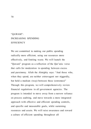 70
“QAWAM”:
INCREASING SPENDING
EFFICIENCY
We are committed to making our public spending
radically more efficient, using our resources more
effectively, and limiting waste. We will launch the
“Qawam” program as a reflection of the Qur’anic verse
that calls for moderation in spending between excess
and parsimony. Allah the Almighty says: “And those who,
when they spend, are neither extravagant nor niggardly,
but hold a medium )way) between those )extremes)”
Through this program, we will comprehensively review
financial regulations in all government agencies. The
program is intended to move away from a narrow reliance
on process auditing, and move towards a more integrated
approach with effective and efficient spending controls,
and specific and measurable goals, while sustaining
resources and assets. We will raise awareness and reward
a culture of efficient spending throughout all
 