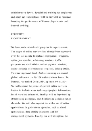 administrative levels. Specialized training for employees
and other key stakeholders will be provided as required,
boosting the performance of finance departments and
internal auditing.
EFFECTIVE
E-GOVERNMENT
We have made remarkable progress in e-government.
The scope of online services has already been expanded
over the last decade to include employment programs,
online job searches, e-learning services, traffic,
passports and civil affairs, online payment services,
online issuance of commercial registers, among others.
This has improved Saudi Arabia’s ranking on several
global indicators. In the UN e-Government Index, for
instance, we ranked 36 in 2014, up from 90 in 2004.
We will expand the scope of current online services
further to include areas such as geographic information,
health care and education. Quality will be improved by
streamlining processes, and diversifying communication
channels. We will also support the wider use of online
applications in government agencies, such as cloud
applications, data sharing platforms and HR
management systems. Finally, we will strengthen the
 