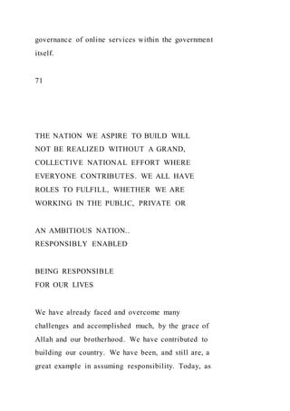 governance of online services within the government
itself.
71
THE NATION WE ASPIRE TO BUILD WILL
NOT BE REALIZED WITHOUT A GRAND,
COLLECTIVE NATIONAL EFFORT WHERE
EVERYONE CONTRIBUTES. WE ALL HAVE
ROLES TO FULFILL, WHETHER WE ARE
WORKING IN THE PUBLIC, PRIVATE OR
AN AMBITIOUS NATION..
RESPONSIBLY ENABLED
BEING RESPONSIBLE
FOR OUR LIVES
We have already faced and overcome many
challenges and accomplished much, by the grace of
Allah and our brotherhood. We have contributed to
building our country. We have been, and still are, a
great example in assuming responsibility. Today, as
 