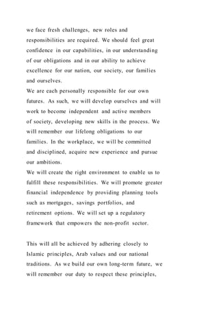 we face fresh challenges, new roles and
responsibilities are required. We should feel great
confidence in our capabilities, in our understanding
of our obligations and in our ability to achieve
excellence for our nation, our society, our families
and ourselves.
We are each personally responsible for our own
futures. As such, we will develop ourselves and will
work to become independent and active members
of society, developing new skills in the process. We
will remember our lifelong obligations to our
families. In the workplace, we will be committed
and disciplined, acquire new experience and pursue
our ambitions.
We will create the right environment to enable us to
fulfill these responsibilities. We will promote greater
financial independence by providing planning tools
such as mortgages, savings portfolios, and
retirement options. We will set up a regulatory
framework that empowers the non-profit sector.
This will all be achieved by adhering closely to
Islamic principles, Arab values and our national
traditions. As we build our own long-term future, we
will remember our duty to respect these principles,
 