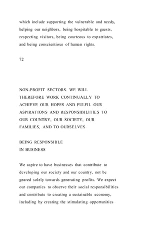 which include supporting the vulnerable and needy,
helping our neighbors, being hospitable to guests,
respecting visitors, being courteous to expatriates,
and being conscientious of human rights.
72
NON-PROFIT SECTORS. WE WILL
THEREFORE WORK CONTINUALLY TO
ACHIEVE OUR HOPES AND FULFIL OUR
ASPIRATIONS AND RESPONSIBILITIES TO
OUR COUNTRY, OUR SOCIETY, OUR
FAMILIES, AND TO OURSELVES
BEING RESPONSIBLE
IN BUSINESS
We aspire to have businesses that contribute to
developing our society and our country, not be
geared solely towards generating profits. We expect
our companies to observe their social responsibilities
and contribute to creating a sustainable economy,
including by creating the stimulating opportunities
 