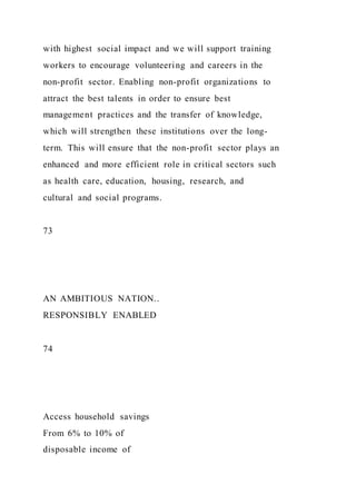 with highest social impact and we will support training
workers to encourage volunteering and careers in the
non-profit sector. Enabling non-profit organizations to
attract the best talents in order to ensure best
management practices and the transfer of knowledge,
which will strengthen these institutions over the long-
term. This will ensure that the non-profit sector plays an
enhanced and more efficient role in critical sectors such
as health care, education, housing, research, and
cultural and social programs.
73
AN AMBITIOUS NATION..
RESPONSIBLY ENABLED
74
Access household savings
From 6% to 10% of
disposable income of
 