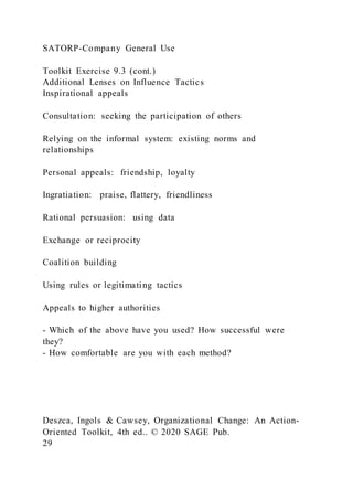 SATORP-Company General Use
Toolkit Exercise 9.3 (cont.)
Additional Lenses on Influence Tactics
Inspirational appeals
Consultation: seeking the participation of others
Relying on the informal system: existing norms and
relationships
Personal appeals: friendship, loyalty
Ingratiation: praise, flattery, friendliness
Rational persuasion: using data
Exchange or reciprocity
Coalition building
Using rules or legitimating tactics
Appeals to higher authorities
- Which of the above have you used? How successful were
they?
- How comfortable are you with each method?
Deszca, Ingols & Cawsey, Organizational Change: An Action-
Oriented Toolkit, 4th ed.. © 2020 SAGE Pub.
29
 