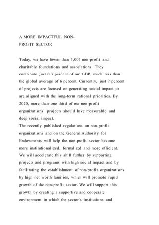 A MORE IMPACTFUL NON-
PROFIT SECTOR
Today, we have fewer than 1,000 non-profit and
charitable foundations and associations. They
contribute just 0.3 percent of our GDP, much less than
the global average of 6 percent. Currently, just 7 percent
of projects are focused on generating social impact or
are aligned with the long-term national priorities. By
2020, more than one third of our non-profit
organizations’ projects should have measurable and
deep social impact.
The recently published regulations on non-profit
organizations and on the General Authority for
Endowments will help the non-profit sector become
more institutionalized, formalized and more efficient.
We will accelerate this shift further by supporting
projects and programs with high social impact and by
facilitating the establishment of non-profit organizations
by high net worth families, which will promote rapid
growth of the non-profit sector. We will support this
growth by creating a supportive and cooperate
environment in which the sector’s institutions and
 