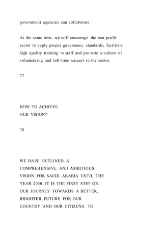 government agencies can collaborate.
At the same time, we will encourage the non-profit
sector to apply proper governance standards, facilitate
high quality training to staff and promote a culture of
volunteering and full-time careers in the sector.
77
HOW TO ACHIEVE
OUR VISION?
78
WE HAVE OUTLINED A
COMPREHENSIVE AND AMBITIOUS
VISION FOR SAUDI ARABIA UNTIL THE
YEAR 2030. IT IS THE FIRST STEP ON
OUR JOURNEY TOWARDS A BETTER,
BRIGHTER FUTURE FOR OUR
COUNTRY AND OUR CITIZENS. TO
 