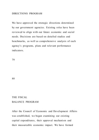 DIRECTIONS PROGRAM
We have approved the strategic directions determined
by our government agencies. Existing roles have been
reviewed to align with our future economic and social
needs. Decisions are based on detailed studies and
benchmarks, as well as comprehensive analysis of each
agency’s programs, plans and relevant performance
indicators.
79
80
THE FISCAL
BALANCE PROGRAM
After the Council of Economic and Development Affairs
was established, we began examining our existing
capital expenditures, their approval mechanism and
their measureable economic impact. We have formed
 