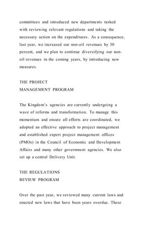 committees and introduced new departments tasked
with reviewing relevant regulations and taking the
necessary action on the expenditures. As a consequence,
last year, we increased our non-oil revenues by 30
percent, and we plan to continue diversifying our non-
oil revenues in the coming years, by introducing new
measures.
THE PROJECT
MANAGEMENT PROGRAM
The Kingdom’s agencies are currently undergoing a
wave of reforms and transformation. To manage this
momentum and ensure all efforts are coordinated, we
adopted an effective approach to project management
and established expert project management offices
(PMOs) in the Council of Economic and Development
Affairs and many other government agencies. We also
set up a central Delivery Unit.
THE REGULATIONS
REVIEW PROGRAM
Over the past year, we reviewed many current laws and
enacted new laws that have been years overdue. These
 