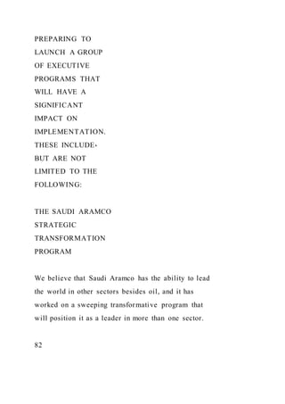 PREPARING TO
LAUNCH A GROUP
OF EXECUTIVE
PROGRAMS THAT
WILL HAVE A
SIGNIFICANT
IMPACT ON
IMPLEMENTATION.
THESE INCLUDE،
BUT ARE NOT
LIMITED TO THE
FOLLOWING:
THE SAUDI ARAMCO
STRATEGIC
TRANSFORMATION
PROGRAM
We believe that Saudi Aramco has the ability to lead
the world in other sectors besides oil, and it has
worked on a sweeping transformative program that
will position it as a leader in more than one sector.
82
 