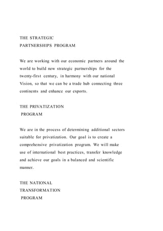THE STRATEGIC
PARTNERSHIPS PROGRAM
We are working with our economic partners around the
world to build new strategic partnerships for the
twenty-first century, in harmony with our national
Vision, so that we can be a trade hub connecting three
continents and enhance our exports.
THE PRIVATIZATION
PROGRAM
We are in the process of determining additional sectors
suitable for privatization. Our goal is to create a
comprehensive privatization program. We will make
use of international best practices, transfer knowledge
and achieve our goals in a balanced and scientific
manner.
THE NATIONAL
TRANSFORMATION
PROGRAM
 